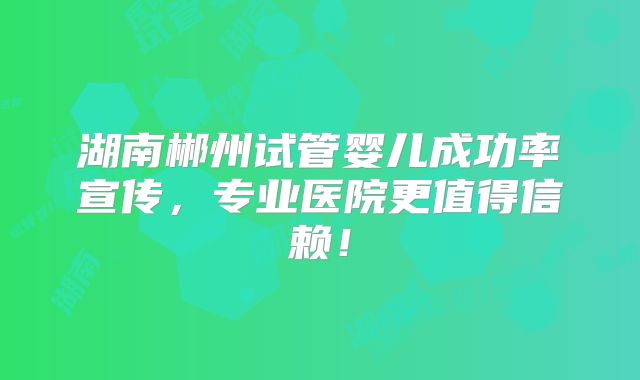 湖南郴州试管婴儿成功率宣传，专业医院更值得信赖！
