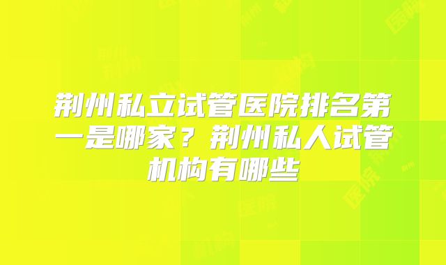 荆州私立试管医院排名第一是哪家？荆州私人试管机构有哪些