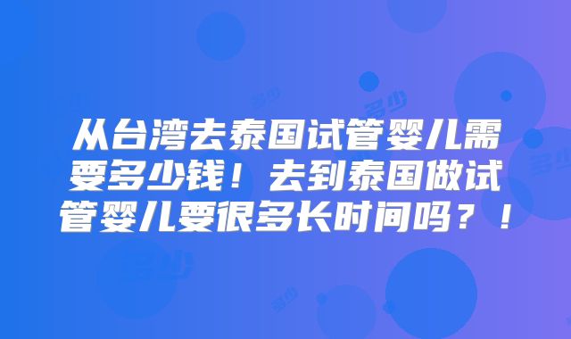 从台湾去泰国试管婴儿需要多少钱！去到泰国做试管婴儿要很多长时间吗？！