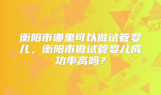 衡阳市哪里可以做试管婴儿，衡阳市做试管婴儿成功率高吗？