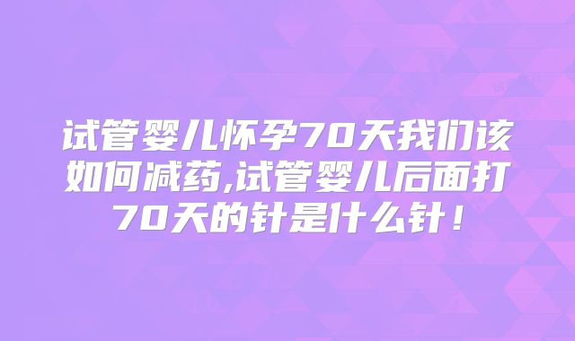 试管婴儿怀孕70天我们该如何减药,试管婴儿后面打70天的针是什么针！