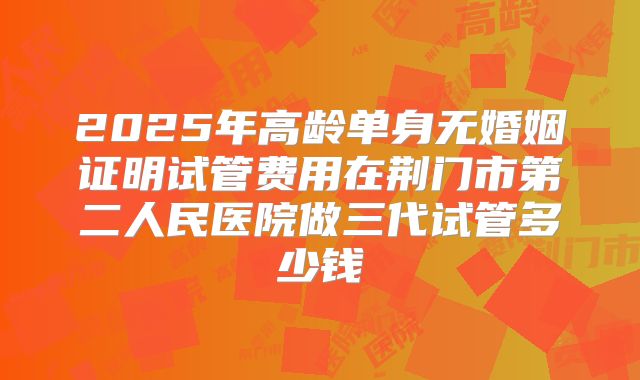 2025年高龄单身无婚姻证明试管费用在荆门市第二人民医院做三代试管多少钱