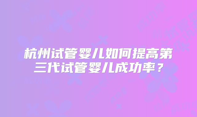 杭州试管婴儿如何提高第三代试管婴儿成功率？