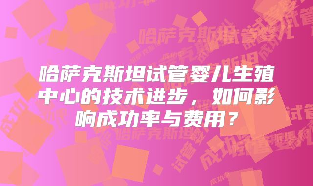 哈萨克斯坦试管婴儿生殖中心的技术进步,如何影响成功率与费用?
