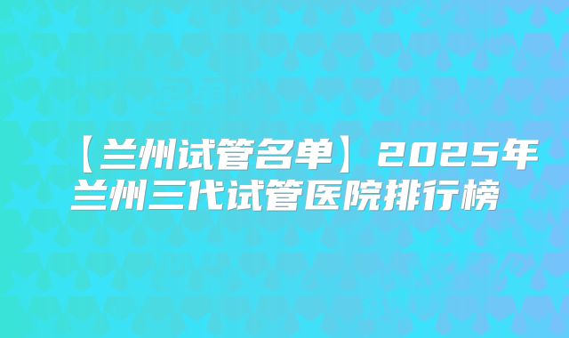 【兰州试管名单】2025年兰州三代试管医院排行榜