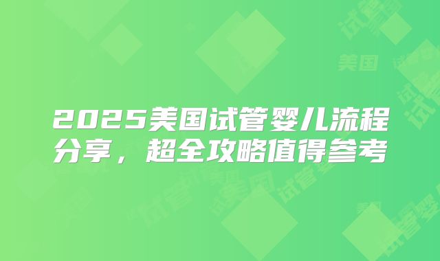 2025美国试管婴儿流程分享,超全攻略值得参考
