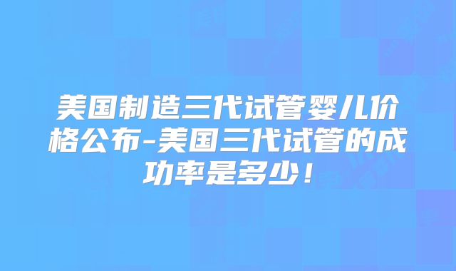 美国制造三代试管婴儿价格公布-美国三代试管的成功率是多少！