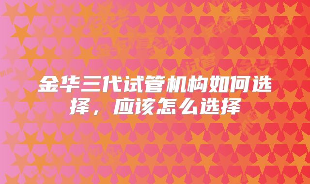 金华三代试管机构如何选择，应该怎么选择