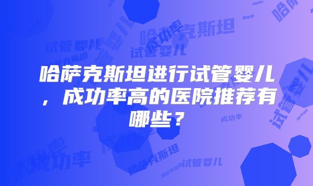 哈萨克斯坦进行试管婴儿，成功率高的医院推荐有哪些？