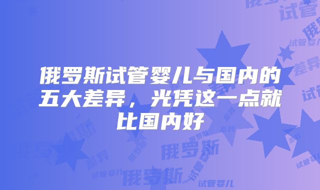 俄罗斯试管婴儿与国内的五大差异，光凭这一点就比国内好