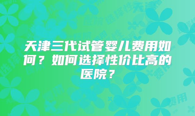 天津三代试管婴儿费用如何？如何选择性价比高的医院？