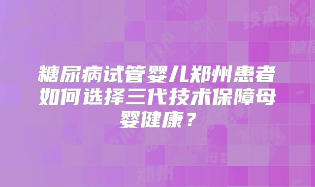 糖尿病试管婴儿郑州患者如何选择三代技术保障母婴健康？