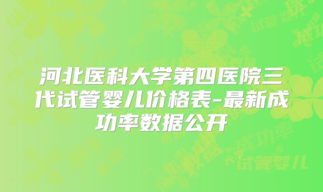 河北医科大学第四医院三代试管婴儿价格表-最新成功率数据公开