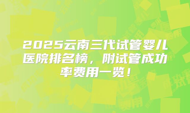 2025云南三代试管婴儿医院排名榜，附试管成功率费用一览！