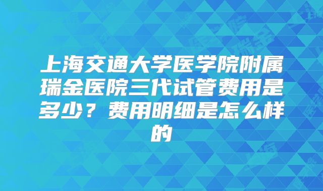 上海交通大学医学院附属瑞金医院三代试管费用是多少?费用明细是怎么样的