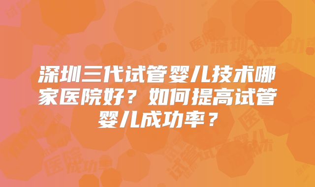 深圳三代试管婴儿技术哪家医院好?如何提高试管婴儿成功率?