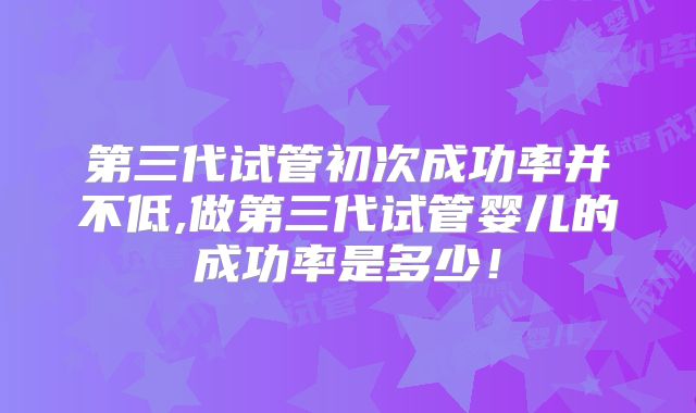 第三代试管初次成功率并不低,做第三代试管婴儿的成功率是多少！
