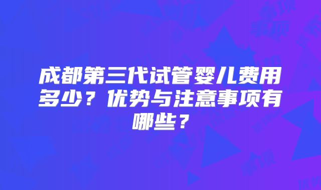 成都第三代试管婴儿费用多少？优势与注意事项有哪些？