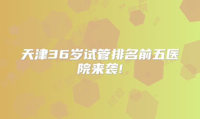 天津36岁试管排名前五医院来袭!