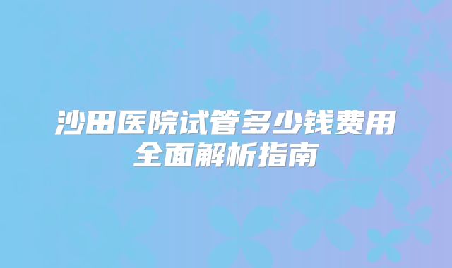 沙田医院试管多少钱费用全面解析指南