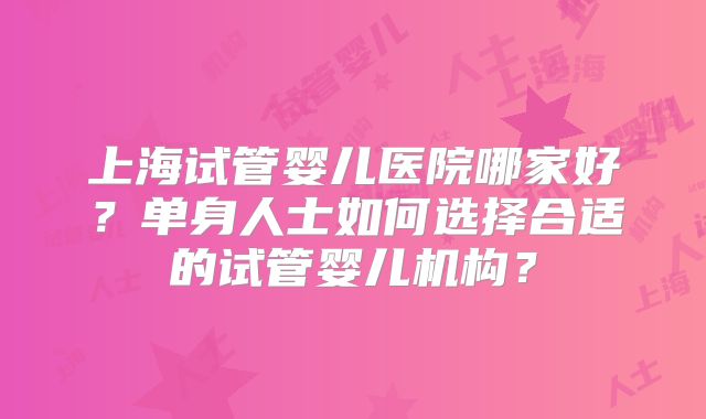 上海试管婴儿医院哪家好?单身人士如何选择合适的试管婴儿机构?