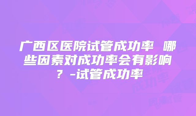 广西区医院试管成功率 哪些因素对成功率会有影响？-试管成功率