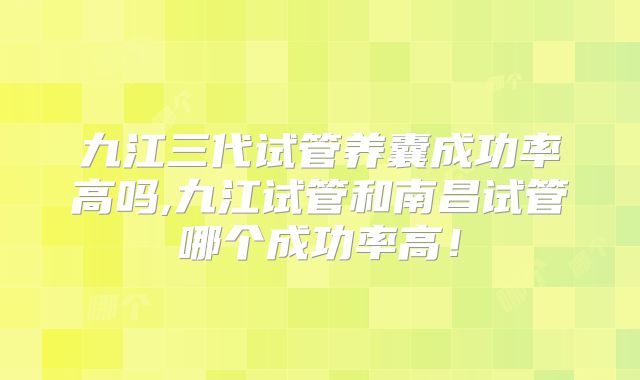 九江三代试管养囊成功率高吗,九江试管和南昌试管哪个成功率高！