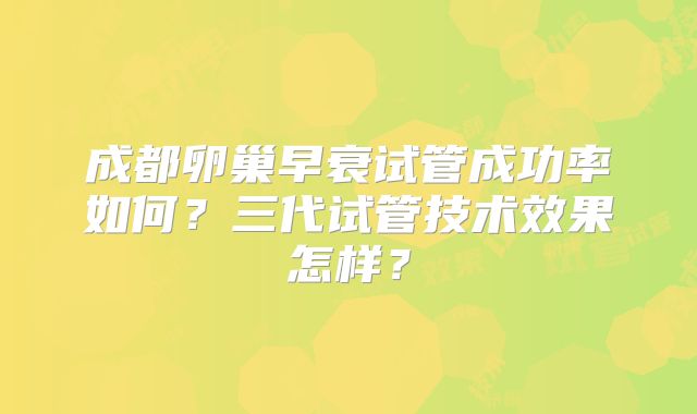 成都卵巢早衰试管成功率如何？三代试管技术效果怎样？