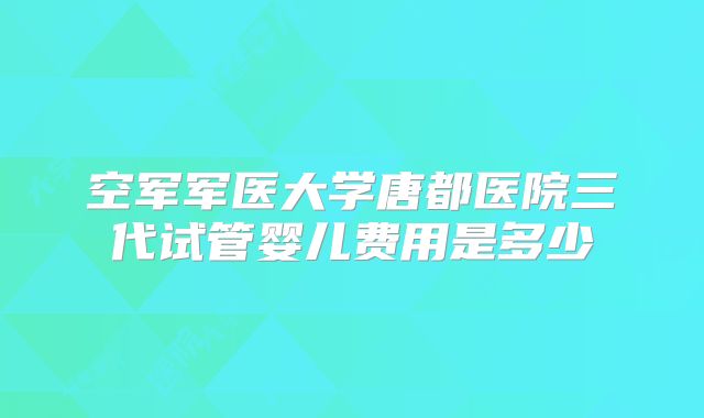 空军军医大学唐都医院三代试管婴儿费用是多少