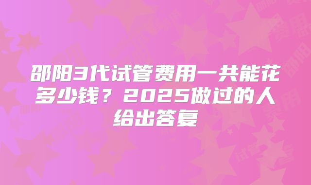 邵阳3代试管费用一共能花多少钱？2025做过的人给出答复