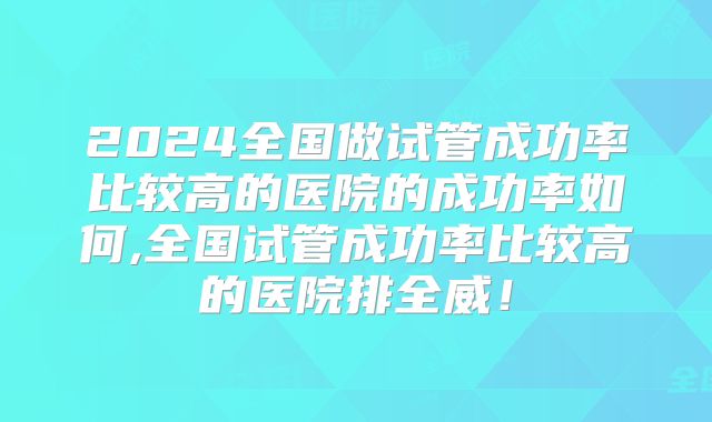2024全国做试管成功率比较高的医院的成功率如何,全国试管成功率比较高的医院排全威!