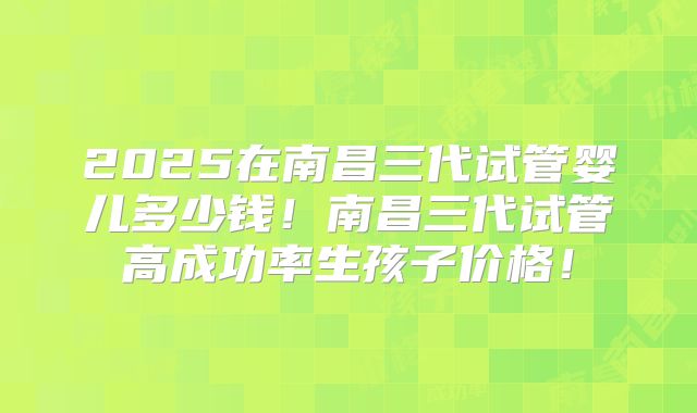 2025在南昌三代试管婴儿多少钱！南昌三代试管高成功率生孩子价格！