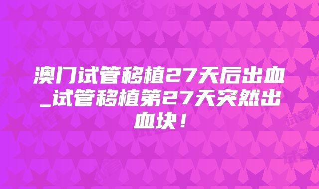 澳门试管移植27天后出血_试管移植第27天突然出血块！