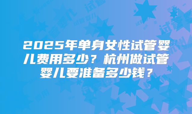 2025年单身女性试管婴儿费用多少？杭州做试管婴儿要准备多少钱？