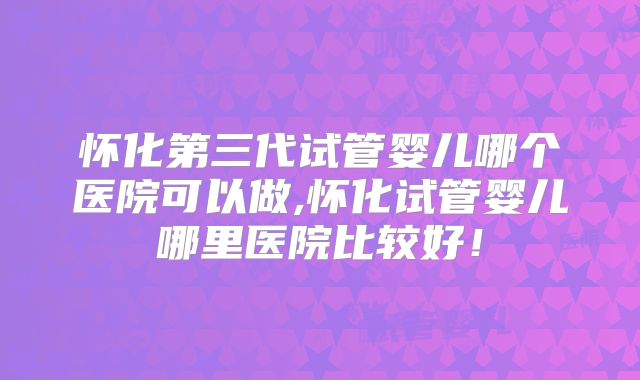 怀化第三代试管婴儿哪个医院可以做,怀化试管婴儿哪里医院比较好！