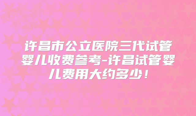 许昌市公立医院三代试管婴儿收费参考-许昌试管婴儿费用大约多少！