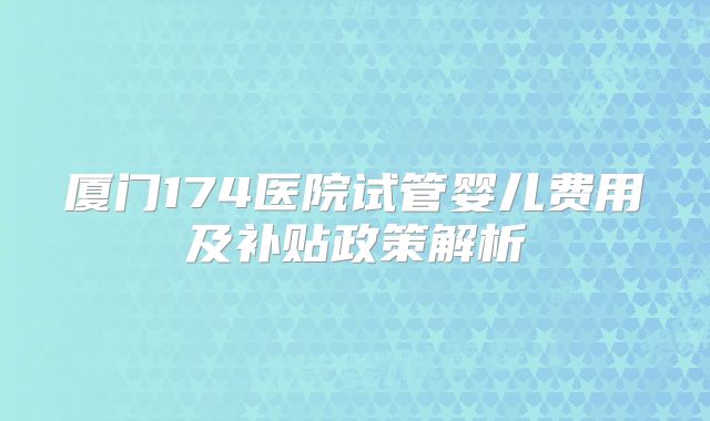 厦门174医院试管婴儿费用及补贴政策解析