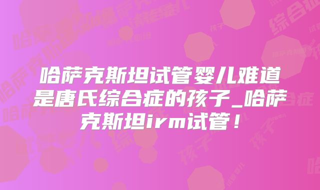 哈萨克斯坦试管婴儿难道是唐氏综合症的孩子_哈萨克斯坦irm试管！