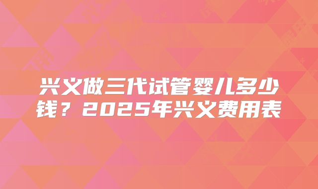 兴义做三代试管婴儿多少钱？2025年兴义费用表