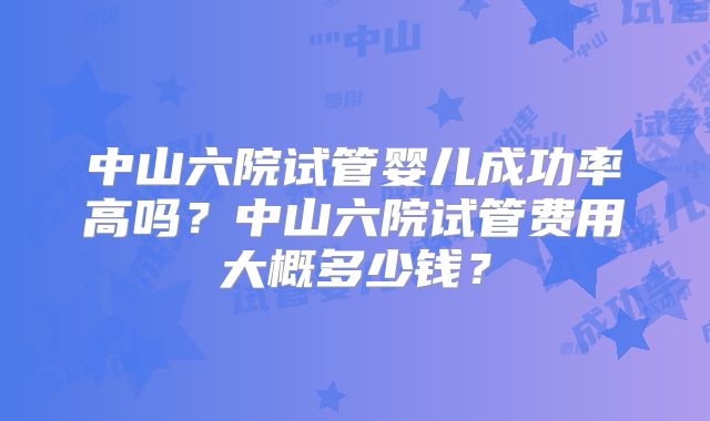 中山六院试管婴儿成功率高吗？中山六院试管费用大概多少钱？
