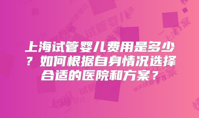 上海试管婴儿费用是多少？如何根据自身情况选择合适的医院和方案？