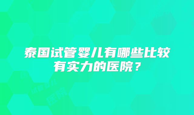 泰国试管婴儿有哪些比较有实力的医院？