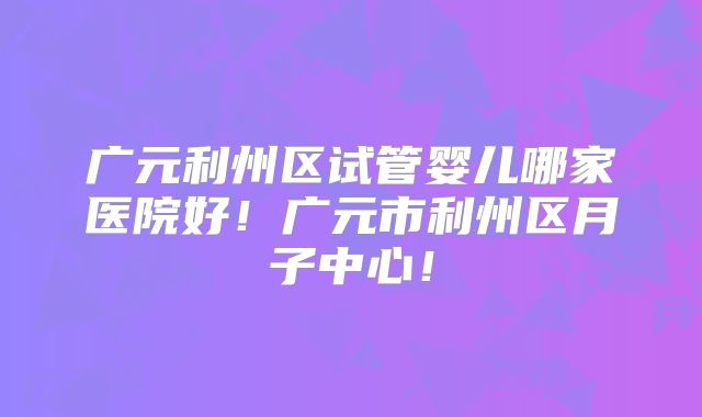 广元利州区试管婴儿哪家医院好！广元市利州区月子中心！
