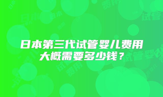 日本第三代试管婴儿费用大概需要多少钱？