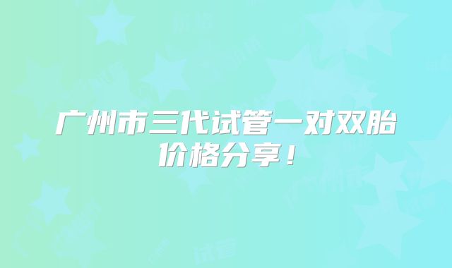 广州市三代试管一对双胎价格分享!