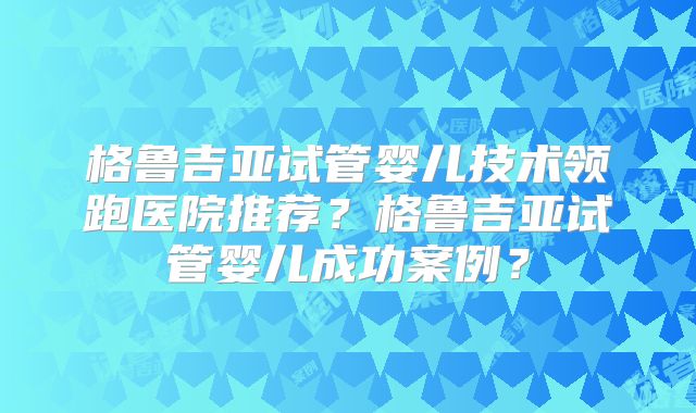格鲁吉亚试管婴儿技术领跑医院推荐？格鲁吉亚试管婴儿成功案例？