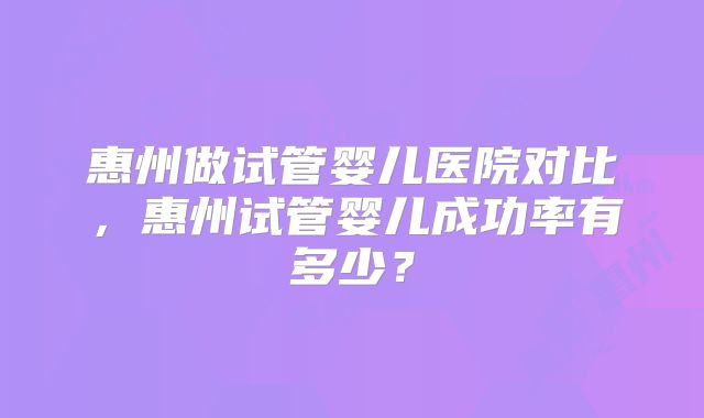 惠州做试管婴儿医院对比，惠州试管婴儿成功率有多少？