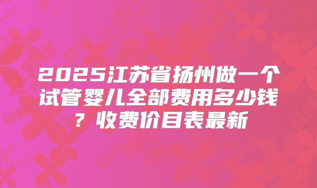 2025江苏省扬州做一个试管婴儿全部费用多少钱？收费价目表最新