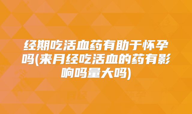 经期吃活血药有助于怀孕吗(来月经吃活血的药有影响吗量大吗)
