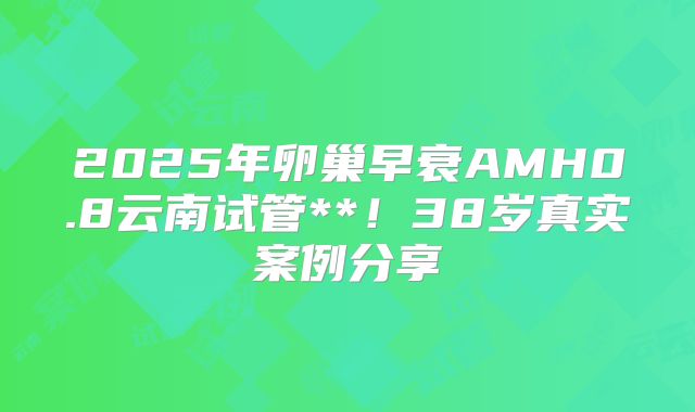2025年卵巢早衰AMH0.8云南试管**！38岁真实案例分享